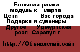 Большая рамка - модуль к 8 марта! › Цена ­ 1 700 - Все города Подарки и сувениры » Другое   . Удмуртская респ.,Сарапул г.